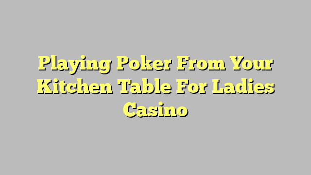 Playing Poker From Your Kitchen Table For Ladies Casino