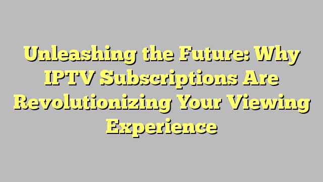 Unleashing the Future: Why IPTV Subscriptions Are Revolutionizing Your Viewing Experience